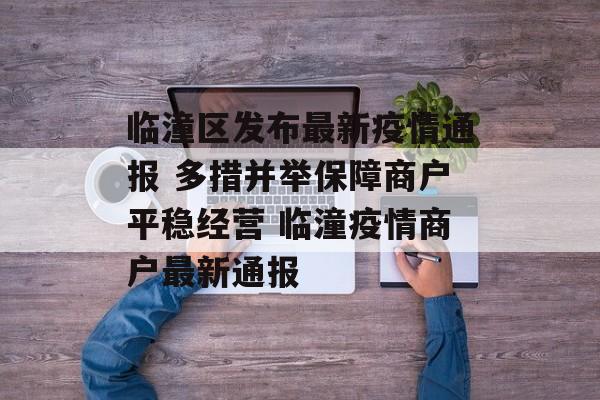 临潼区发布最新疫情通报 多措并举保障商户平稳经营 临潼疫情商户最新通报