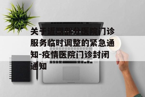 关于近期部分医院门诊服务临时调整的紧急通知-疫情医院门诊封闭通知