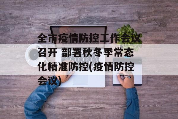 全市疫情防控工作会议召开 部署秋冬季常态化精准防控(疫情防控会议)