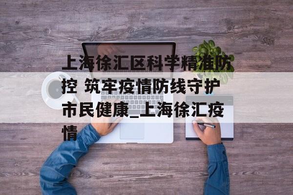 上海徐汇区科学精准防控 筑牢疫情防线守护市民健康_上海徐汇疫情