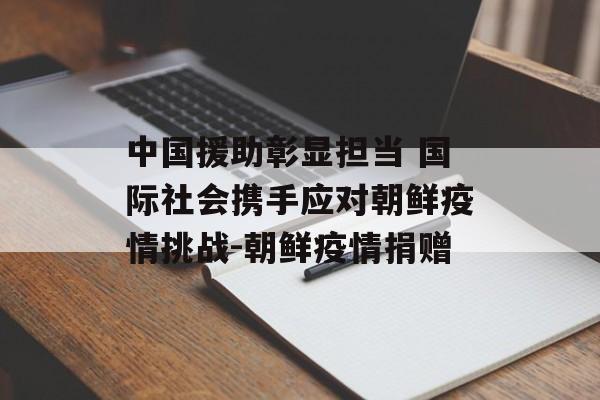 中国援助彰显担当 国际社会携手应对朝鲜疫情挑战-朝鲜疫情捐赠