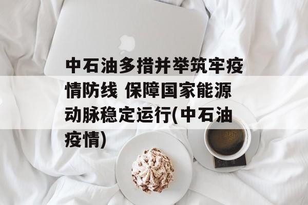 中石油多措并举筑牢疫情防线 保障国家能源动脉稳定运行(中石油疫情)