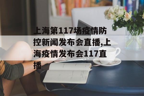 上海第117场疫情防控新闻发布会直播,上海疫情发布会117直播