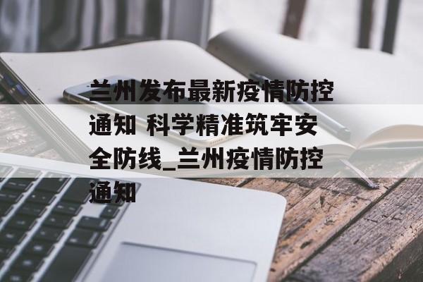 兰州发布最新疫情防控通知 科学精准筑牢安全防线_兰州疫情防控通知
