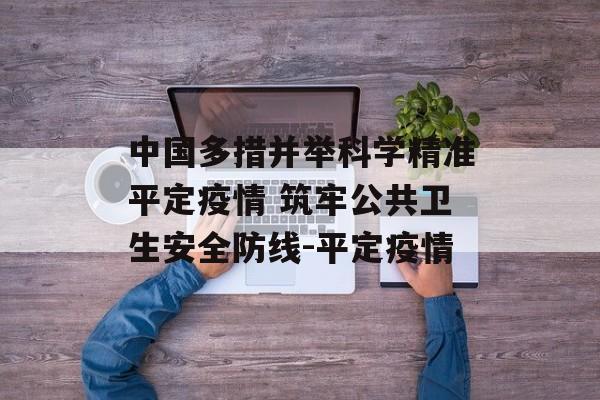 中国多措并举科学精准平定疫情 筑牢公共卫生安全防线-平定疫情