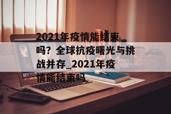 2021年疫情能结束吗？全球抗疫曙光与挑战并存_2021年疫情能结束吗