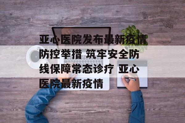 亚心医院发布最新疫情防控举措 筑牢安全防线保障常态诊疗 亚心医院最新疫情