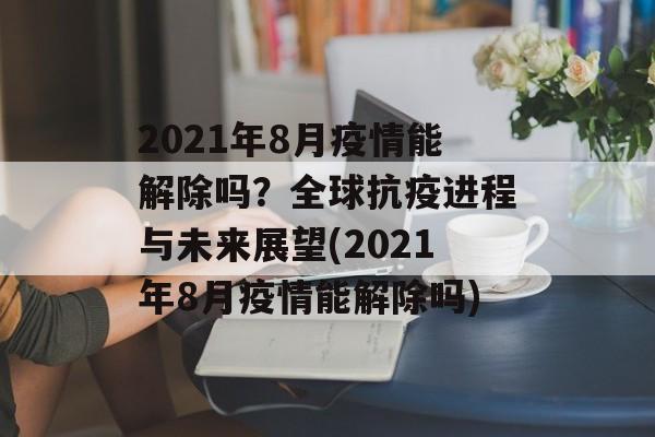 2021年8月疫情能解除吗？全球抗疫进程与未来展望(2021年8月疫情能解除吗)