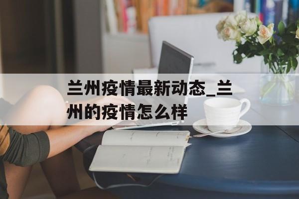 兰州疫情最新动态_兰州的疫情怎么样