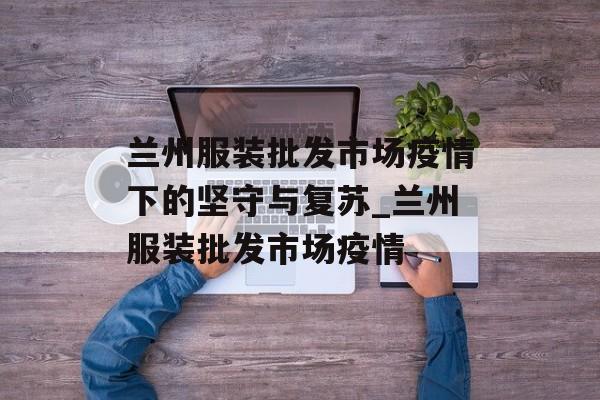 兰州服装批发市场疫情下的坚守与复苏_兰州服装批发市场疫情