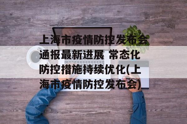 上海市疫情防控发布会通报最新进展 常态化防控措施持续优化(上海市疫情防控发布会)