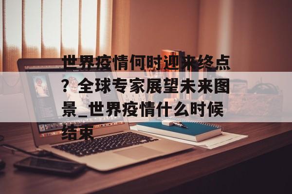 世界疫情何时迎来终点？全球专家展望未来图景_世界疫情什么时候结束
