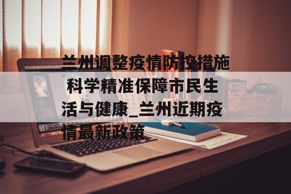 兰州调整疫情防控措施 科学精准保障市民生活与健康_兰州近期疫情最新政策