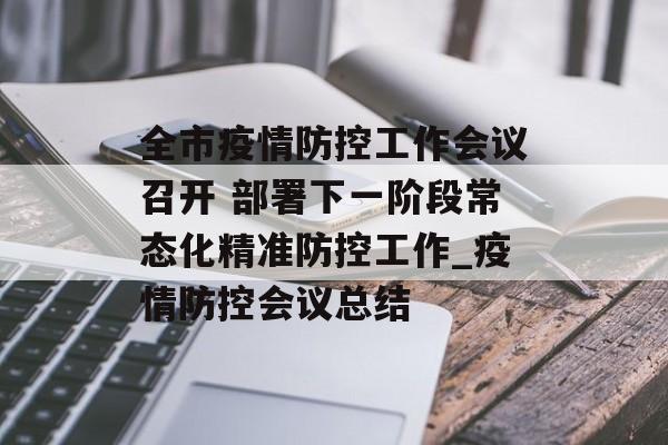 全市疫情防控工作会议召开 部署下一阶段常态化精准防控工作_疫情防控会议总结