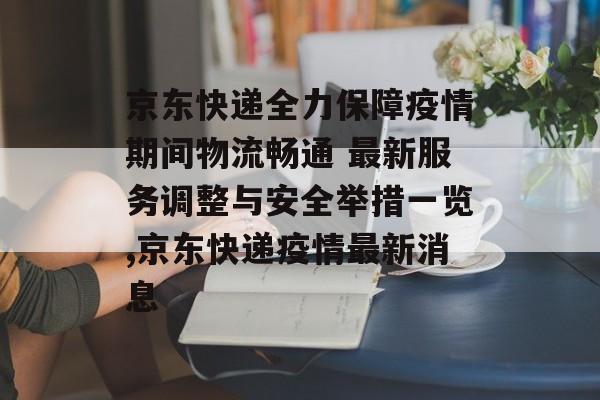 京东快递全力保障疫情期间物流畅通 最新服务调整与安全举措一览,京东快递疫情最新消息