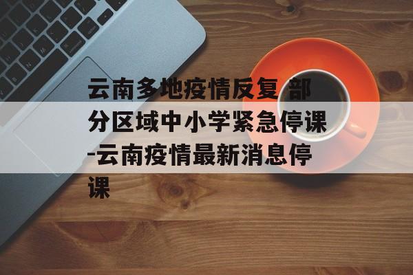 云南多地疫情反复 部分区域中小学紧急停课-云南疫情最新消息停课