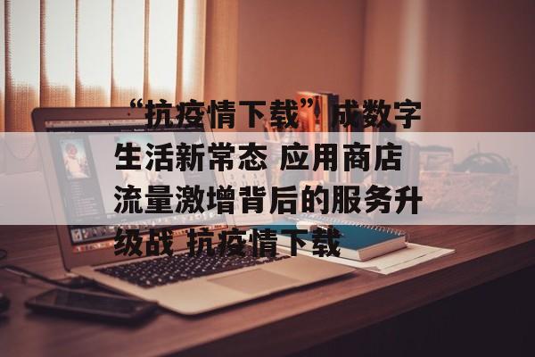 “抗疫情下载”成数字生活新常态 应用商店流量激增背后的服务升级战 抗疫情下载