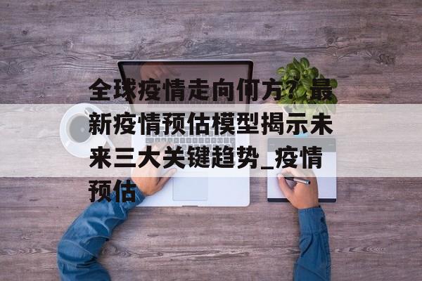 全球疫情走向何方？最新疫情预估模型揭示未来三大关键趋势_疫情预估