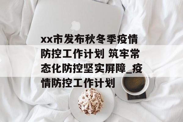 xx市发布秋冬季疫情防控工作计划 筑牢常态化防控坚实屏障_疫情防控工作计划