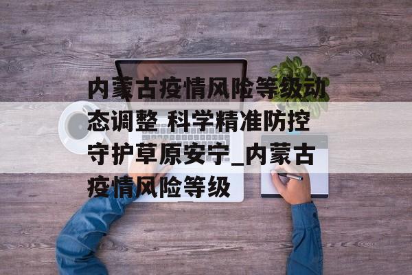 内蒙古疫情风险等级动态调整 科学精准防控守护草原安宁_内蒙古疫情风险等级