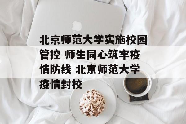 北京师范大学实施校园管控 师生同心筑牢疫情防线 北京师范大学疫情封校