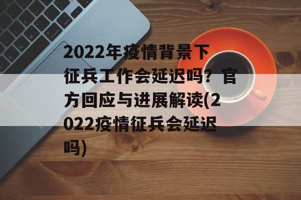 2022年疫情背景下征兵工作会延迟吗？官方回应与进展解读(2022疫情征兵会延迟吗)