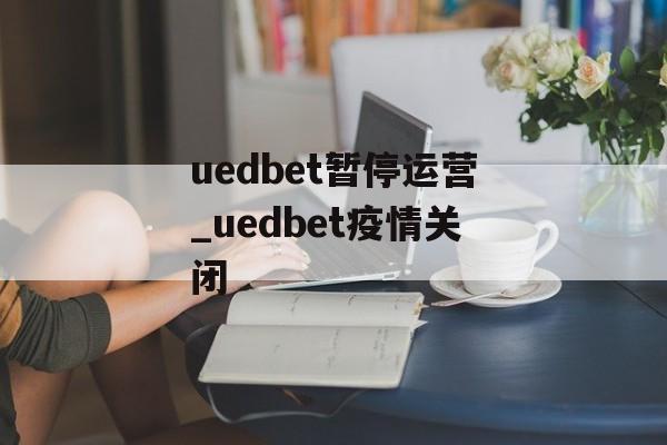 uedbet暂停运营_uedbet疫情关闭