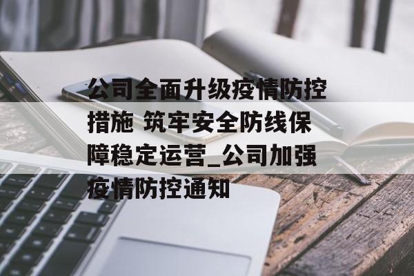 公司全面升级疫情防控措施 筑牢安全防线保障稳定运营_公司加强疫情防控通知