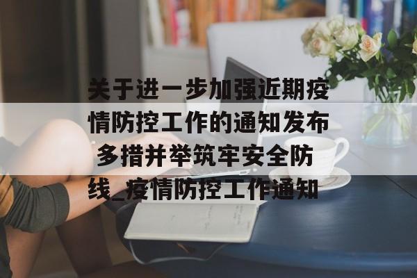 关于进一步加强近期疫情防控工作的通知发布 多措并举筑牢安全防线_疫情防控工作通知