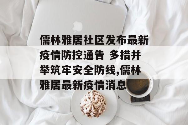 儒林雅居社区发布最新疫情防控通告 多措并举筑牢安全防线,儒林雅居最新疫情消息
