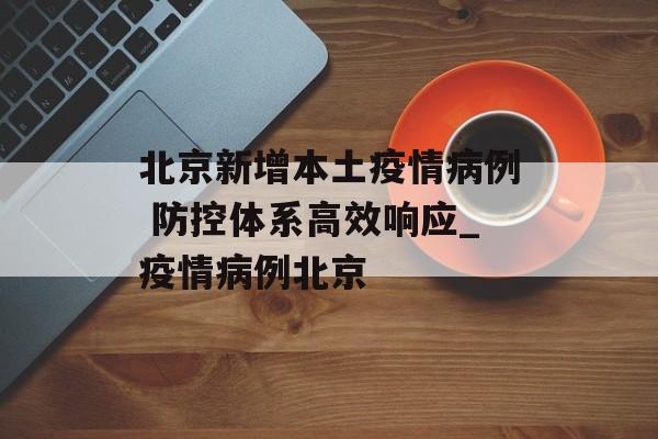 北京新增本土疫情病例 防控体系高效响应_疫情病例北京