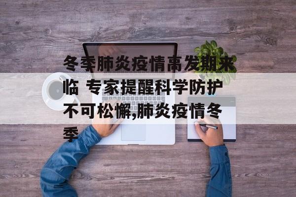 冬季肺炎疫情高发期来临 专家提醒科学防护不可松懈,肺炎疫情冬季