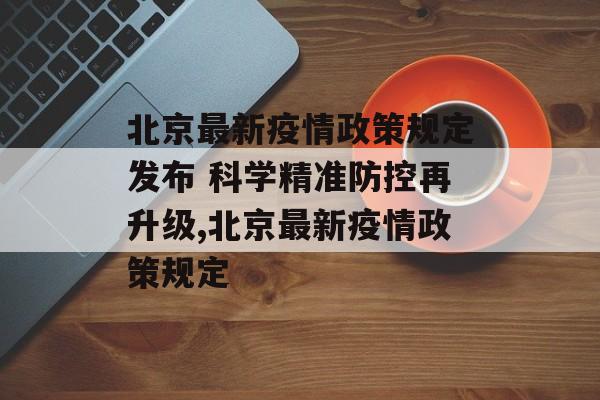北京最新疫情政策规定发布 科学精准防控再升级,北京最新疫情政策规定