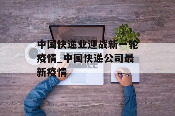 中国快递业迎战新一轮疫情_中国快递公司最新疫情