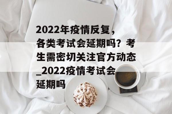 2022年疫情反复，各类考试会延期吗？考生需密切关注官方动态_2022疫情考试会延期吗