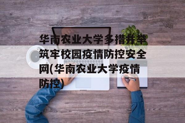 华南农业大学多措并举筑牢校园疫情防控安全网(华南农业大学疫情防控)