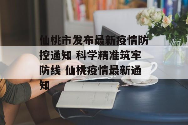 仙桃市发布最新疫情防控通知 科学精准筑牢防线 仙桃疫情最新通知