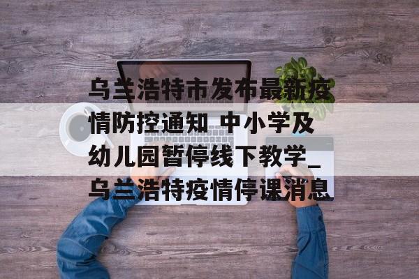 乌兰浩特市发布最新疫情防控通知 中小学及幼儿园暂停线下教学_乌兰浩特疫情停课消息