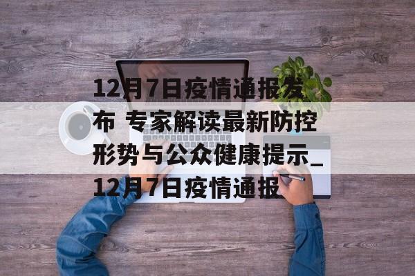 12月7日疫情通报发布 专家解读最新防控形势与公众健康提示_12月7日疫情通报