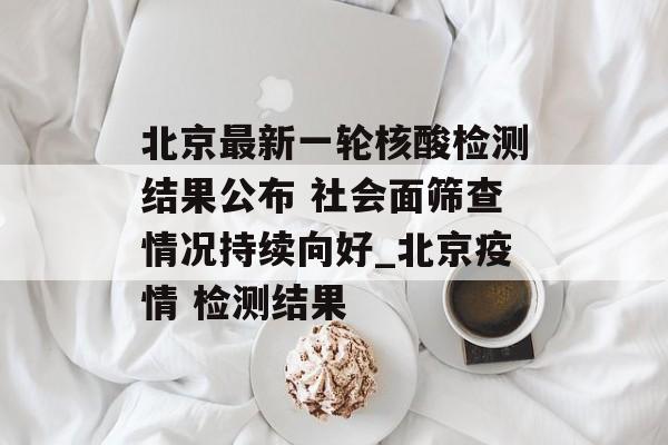 北京最新一轮核酸检测结果公布 社会面筛查情况持续向好_北京疫情 检测结果