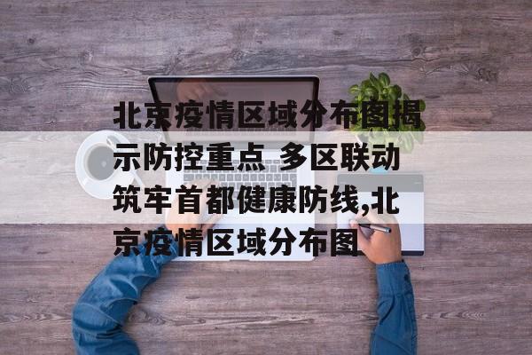 北京疫情区域分布图揭示防控重点 多区联动筑牢首都健康防线,北京疫情区域分布图