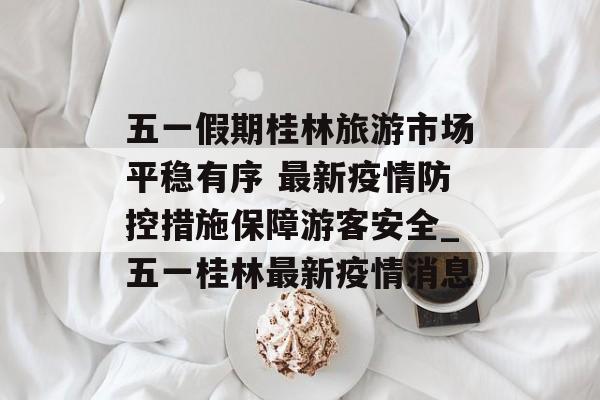 五一假期桂林旅游市场平稳有序 最新疫情防控措施保障游客安全_五一桂林最新疫情消息