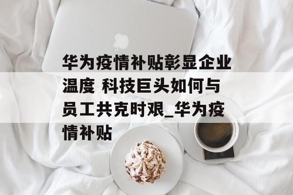华为疫情补贴彰显企业温度 科技巨头如何与员工共克时艰_华为疫情补贴