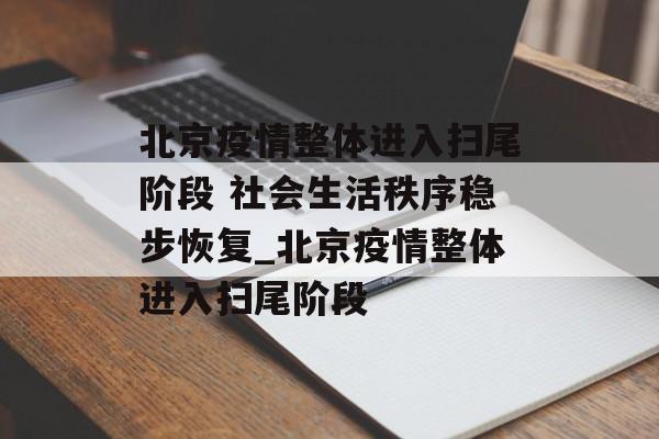 北京疫情整体进入扫尾阶段 社会生活秩序稳步恢复_北京疫情整体进入扫尾阶段