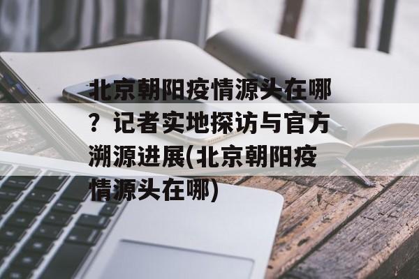 北京朝阳疫情源头在哪？记者实地探访与官方溯源进展(北京朝阳疫情源头在哪)