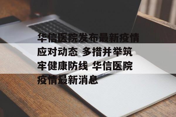 华信医院发布最新疫情应对动态 多措并举筑牢健康防线 华信医院疫情最新消息