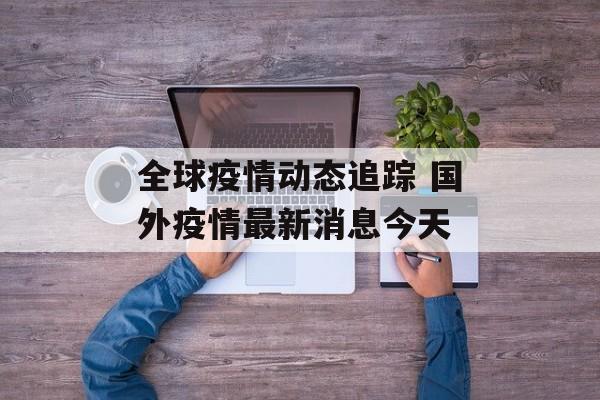 全球疫情动态追踪 国外疫情最新消息今天