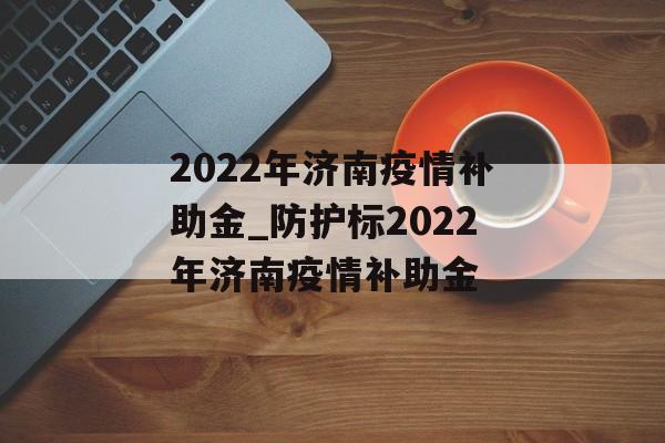 2022年济南疫情补助金_防护标2022年济南疫情补助金