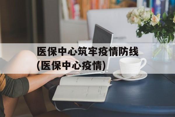 医保中心筑牢疫情防线(医保中心疫情)