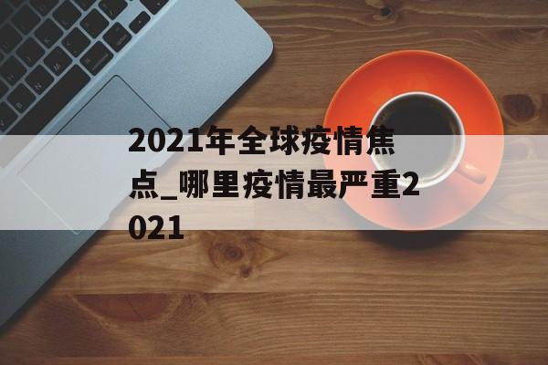 2021年全球疫情焦点_哪里疫情最严重2021